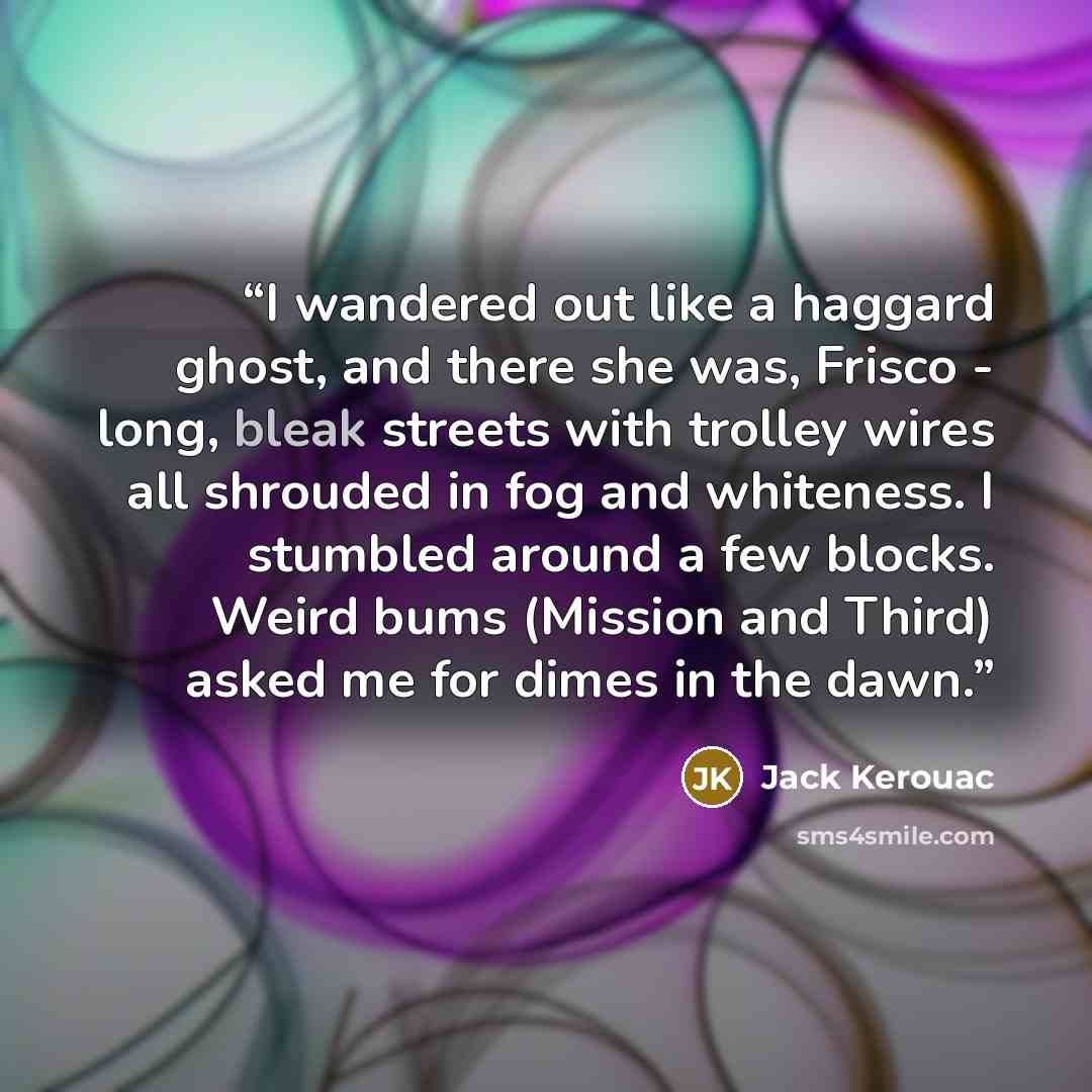 “I wandered out like a haggard ghost, and there she was, Frisco - long, bleak streets with trolley wires all shrouded in fog and whiteness. I stumbled around a few blocks. Weird bums (Mission and Third) asked me for dimes in the dawn.” quote by Jack Kerouac