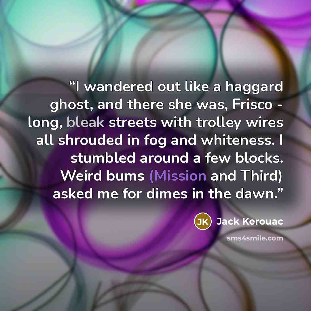 “I wandered out like a haggard ghost, and there she was, Frisco - long, bleak streets with trolley wires all shrouded in fog and whiteness. I stumbled around a few blocks. Weird bums (Mission and Third) asked me for dimes in the dawn.” quote by Jack Kerouac