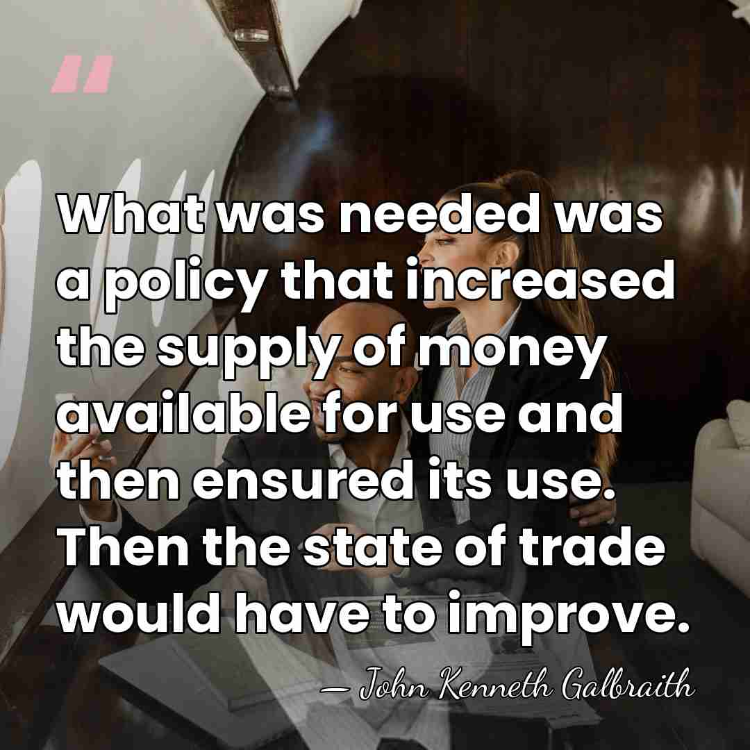 What was needed was a policy that increased the supply of money&hellip; - John Kenneth Galbraith