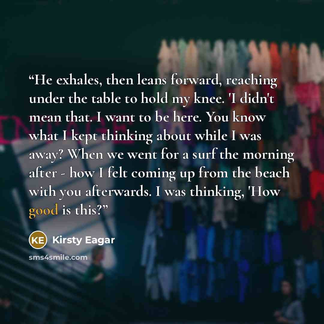 “He exhales, then leans forward, reaching under the table to hold my knee. 'I didn't mean that. I want to be here. You know what I kept thinking about while I was away? When we went for a surf the morning after - how I felt coming up from the beach with you afterwards. I was thinking, 'How good is…” quote by Kirsty Eagar