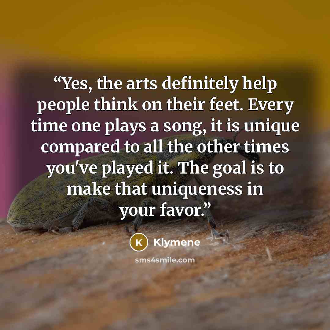 “Yes, the arts definitely help people think on their feet. Every time one plays a song, it is unique compared to all the other times you've played it. The goal is to make that uniqueness in your favor.” quote by Klymene