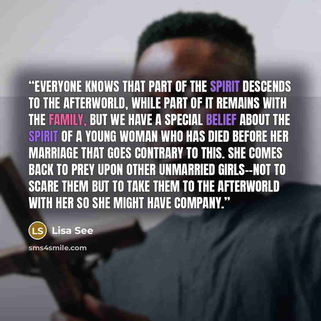“Everyone knows that part of the spirit descends to the afterworld, while part of it remains with the family, but we have a special belief about the spirit of a young woman who has died before her marriage that goes contrary to this. She comes back to prey upon other unmarried girls--not to scare…” quote by Lisa See