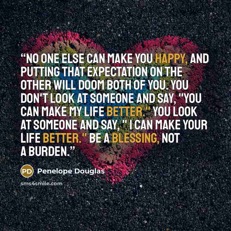 “No one else can make you happy, and putting that expectation on the other will doom both of you. You don't look at someone and say, "You can make my life better." You look at someone and say, " I can make your life better." Be a blessing, not a burden.” quote by Penelope Douglas