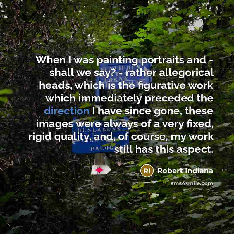 “When I was painting portraits and - shall we say? - rather allegorical heads, which is the figurative work which immediately preceded the direction I have since gone, these images were always of a very fixed, rigid quality, and, of course, my work still has this aspect.” quote by Robert Indiana