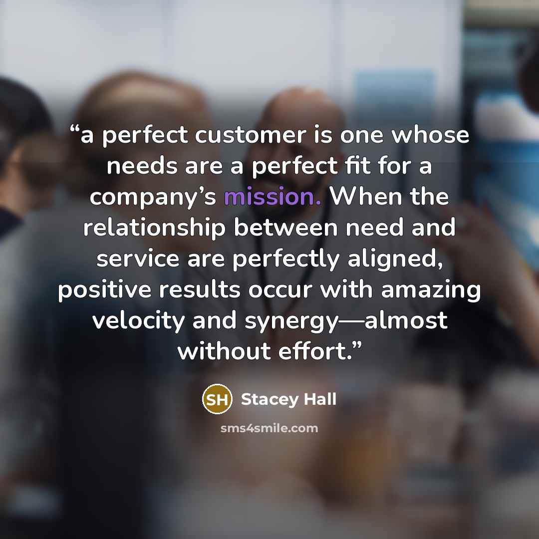 “a perfect customer is one whose needs are a perfect fit for a company’s mission. When the relationship between need and service are perfectly aligned, positive results occur with amazing velocity and synergy—almost without effort.” quote by Stacey Hall