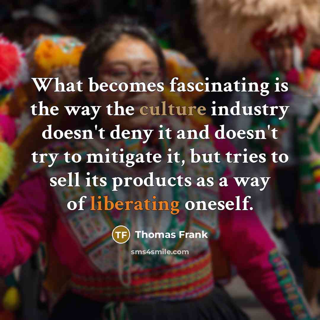 “What becomes fascinating is the way the culture industry doesn't deny it and doesn't try to mitigate it, but tries to sell its products as a way of liberating oneself.” quote by Thomas Frank