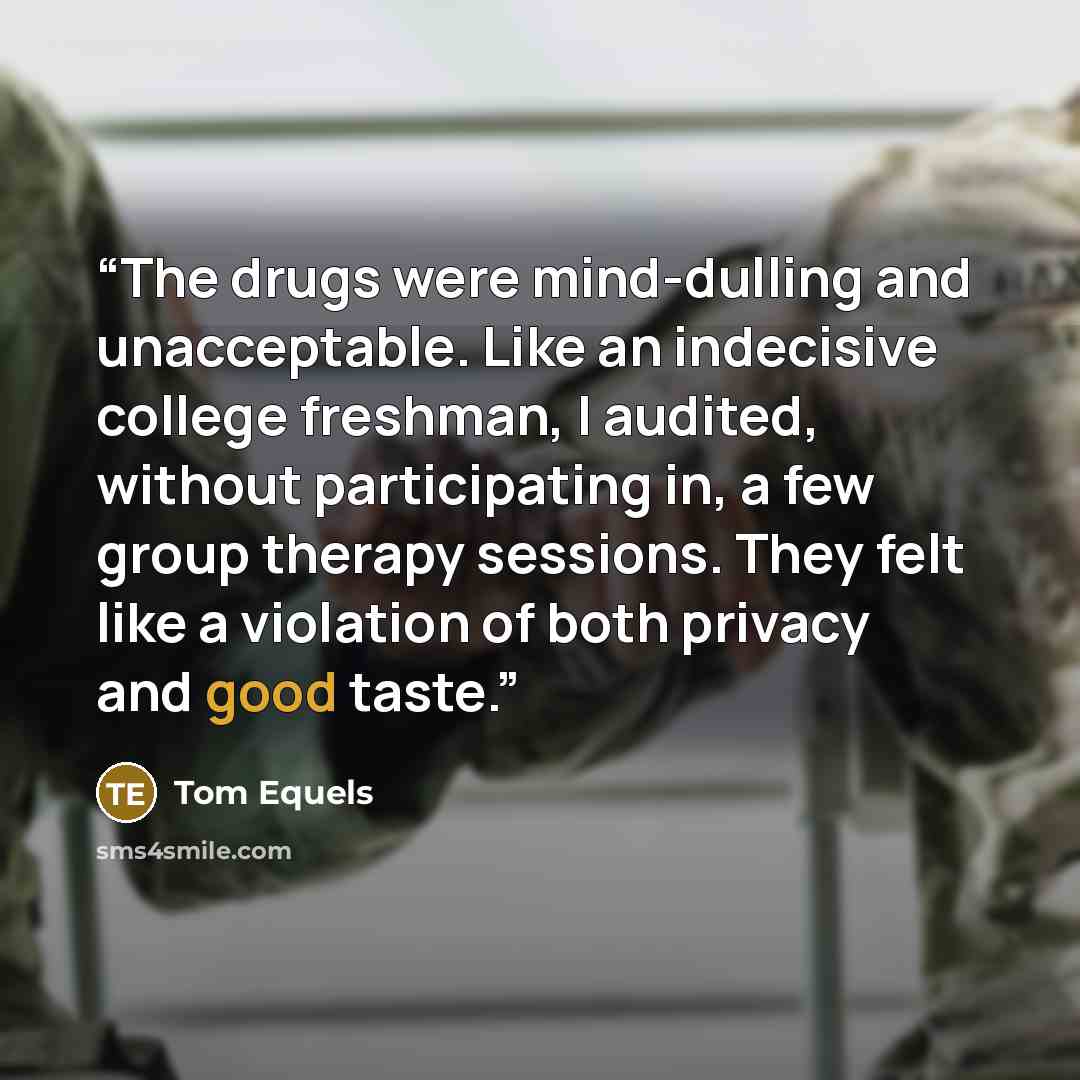 “The drugs were mind-dulling and unacceptable. Like an indecisive college freshman, I audited, without participating in, a few group therapy sessions. They felt like a violation of both privacy and good taste.” quote by Tom Equels