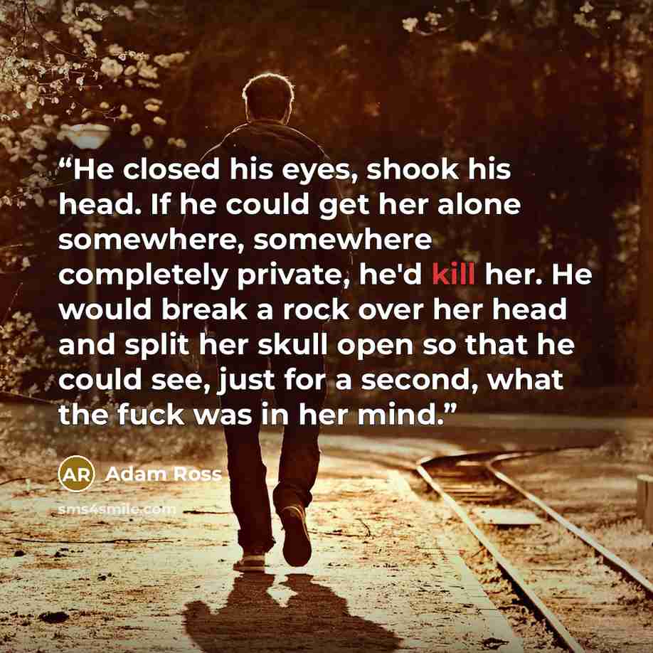 “He closed his eyes, shook his head. If he could get her alone somewhere, somewhere completely private, he'd kill her. He would break a rock over her head and split her skull open so that he could see, just for a second, what the fuck was in her mind.” quote by Adam Ross