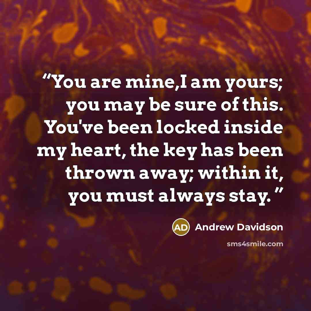 “You are mine,I am yours; you may be sure of this. You've been locked inside my heart, the key has been thrown away; within it, you must always stay.” quote by Andrew Davidson