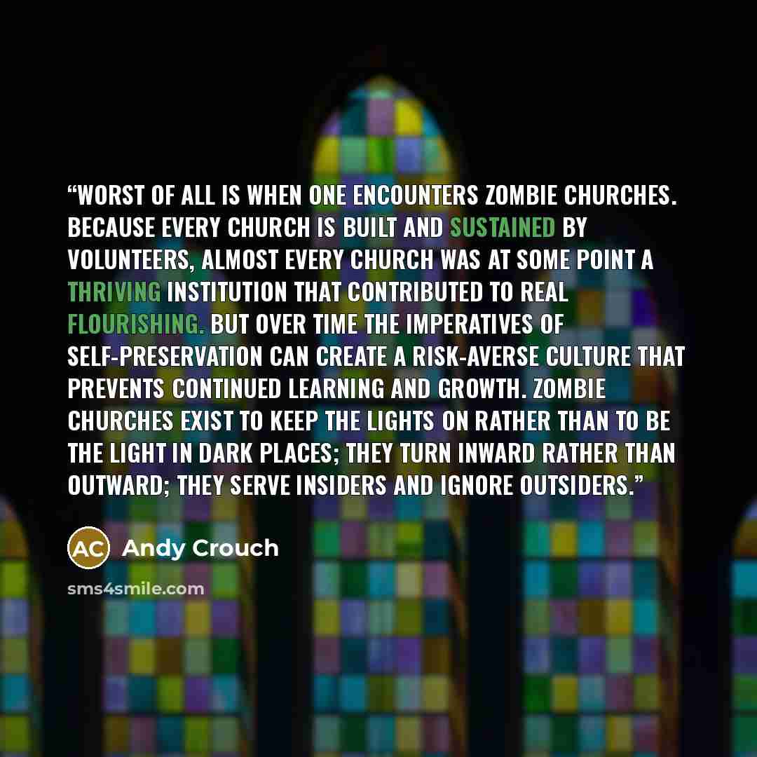 “Worst of all is when one encounters zombie churches. Because every church is built and sustained by volunteers, almost every church was at some point a thriving institution that contributed to real flourishing. But over time the imperatives of self-preservation can create a risk-averse culture…” quote by Andy Crouch