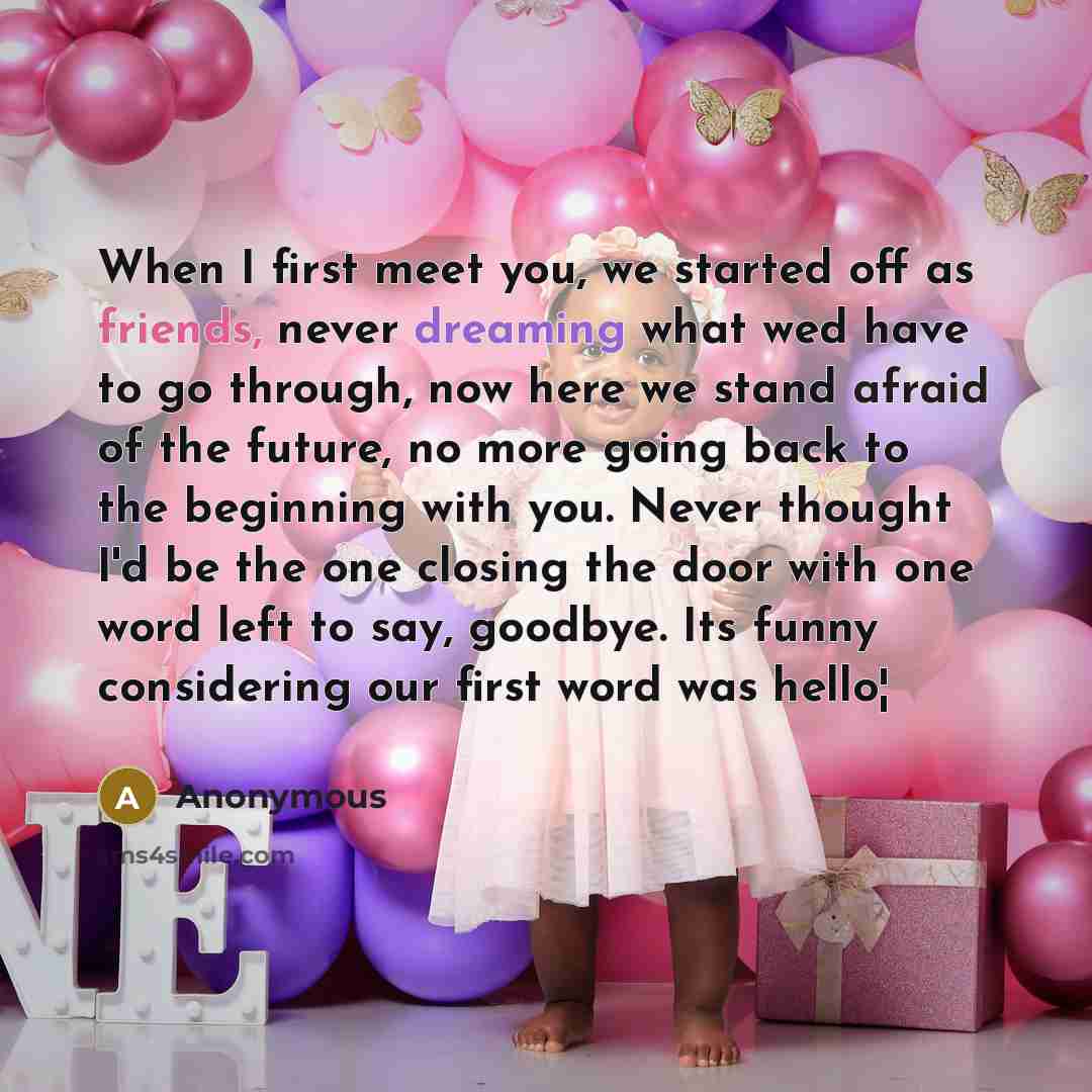 “When I first meet you, we started off as friends, never dreaming what wed have to go through, now here we stand afraid of the future, no more going back to the beginning with you. Never thought I'd be the one closing the door with one word left to say, goodbye. Its funny considering our first word…” quote by Anonymous