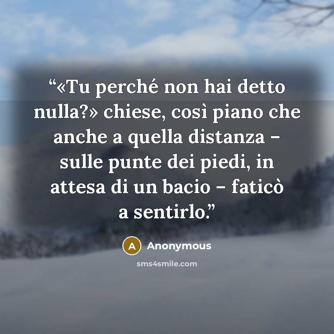 “«Tu perché non hai detto nulla?» chiese, così piano che anche a quella distanza – sulle punte dei piedi, in attesa di un bacio – faticò a sentirlo.” quote by Anonymous