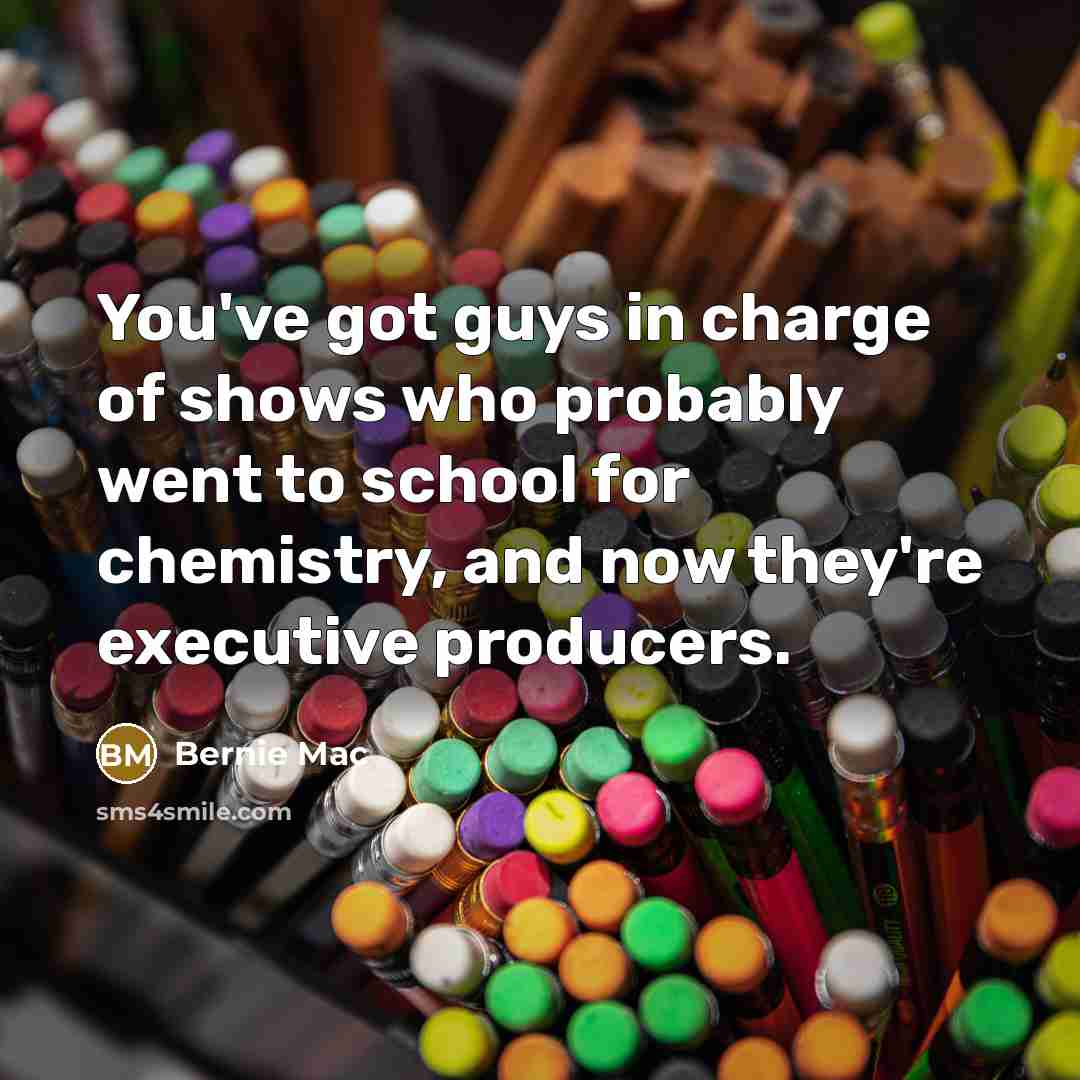 “You've got guys in charge of shows who probably went to school for chemistry, and now they're executive producers.” quote by Bernie Mac
