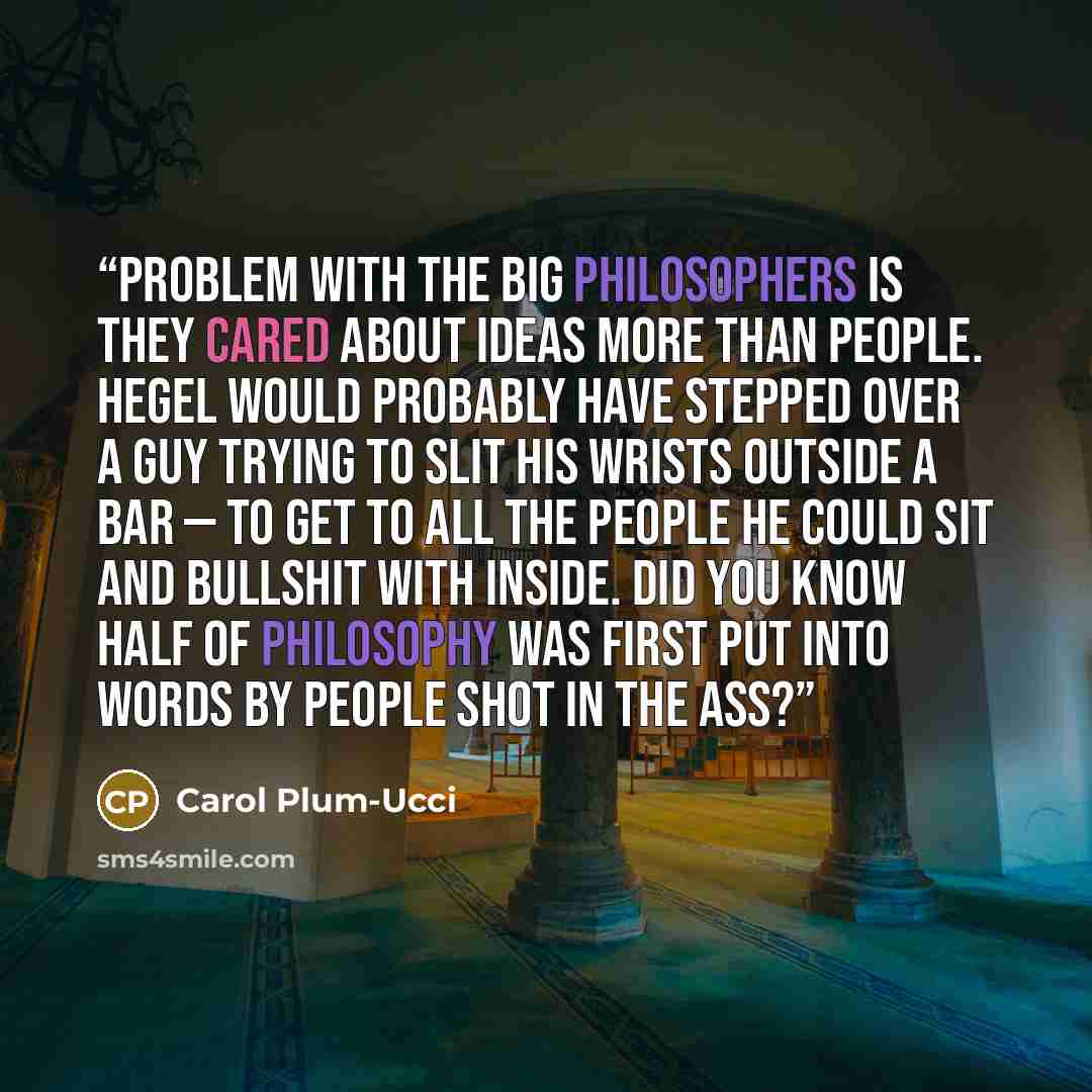 “Problem with the big philosophers is they cared about ideas more than people. Hegel would probably have stepped over a guy trying to slit his wrists outside a bar — to get to all the people he could sit and bullshit with inside. Did you know half of philosophy was first put into words by people…” quote by Carol Plum-Ucci