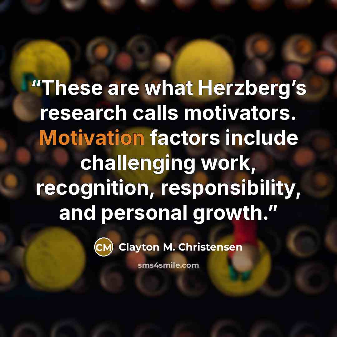 “These are what Herzberg’s research calls motivators. Motivation factors include challenging work, recognition, responsibility, and personal growth.” quote by Clayton M. Christensen
