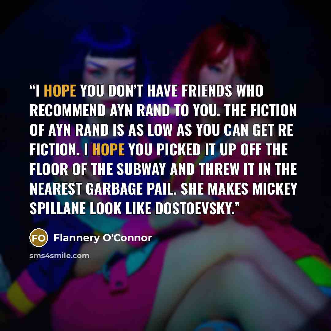 “I hope you don’t have friends who recommend Ayn Rand to you. The fiction of Ayn Rand is as low as you can get re fiction. I hope you picked it up off the floor of the subway and threw it in the nearest garbage pail. She makes Mickey Spillane look like Dostoevsky.” quote by Flannery O'Connor