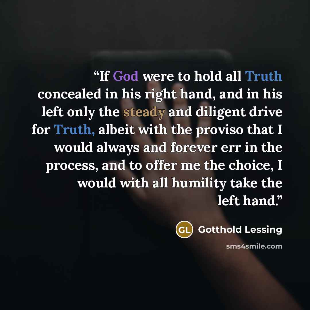 “If God were to hold all Truth concealed in his right hand, and in his left only the steady and diligent drive for Truth, albeit with the proviso that I would always and forever err in the process, and to offer me the choice, I would with all humility take the left hand.” quote by Gotthold Lessing