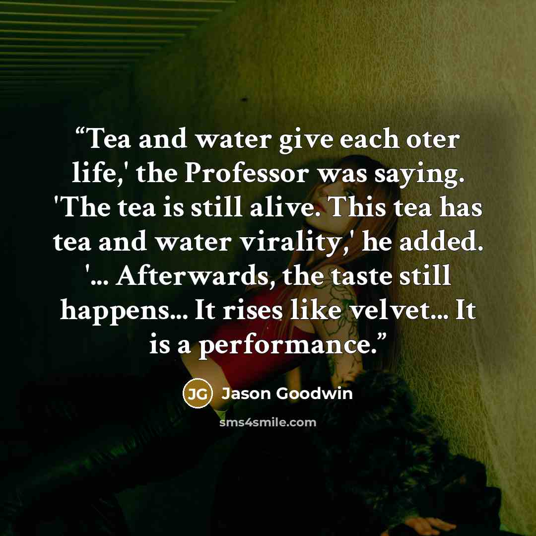 “Tea and water give each oter life,' the Professor was saying. 'The tea is still alive. This tea has tea and water virality,' he added. '... Afterwards, the taste still happens... It rises like velvet... It is a performance.” quote by Jason Goodwin