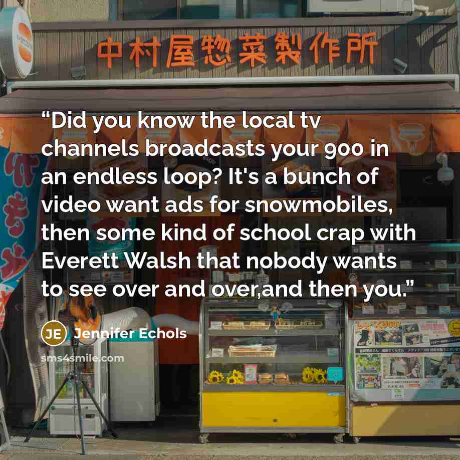 “Did you know the local tv channels broadcasts your 900 in an endless loop? It's a bunch of video want ads for snowmobiles, then some kind of school crap with Everett Walsh that nobody wants to see over and over,and then you.” quote by Jennifer Echols