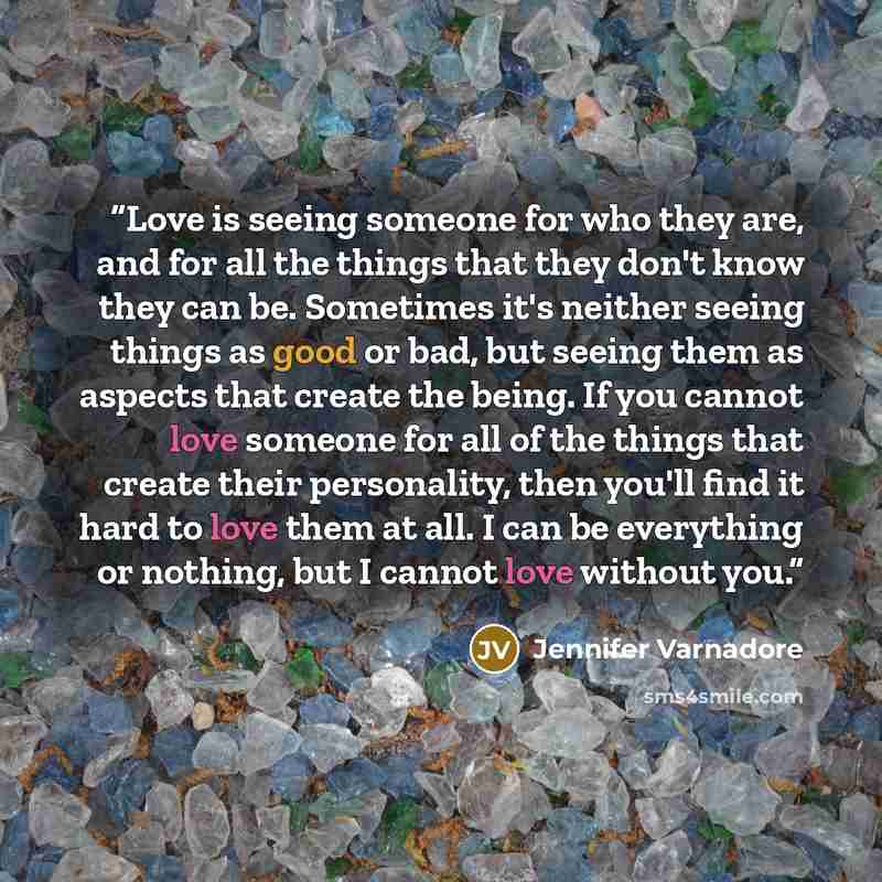 “Love is seeing someone for who they are, and for all the things that they don't know they can be. Sometimes it's neither seeing things as good or bad, but seeing them as aspects that create the being. If you cannot love someone for all of the things that create their personality, then you'll find…” quote by Jennifer Varnadore