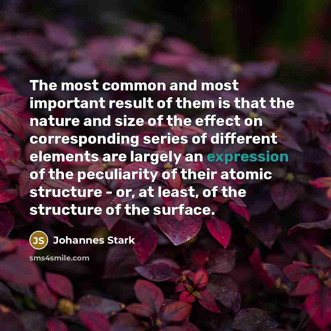 “The most common and most important result of them is that the nature and size of the effect on corresponding series of different elements are largely an expression of the peculiarity of their atomic structure - or, at least, of the structure of the surface.” quote by Johannes Stark