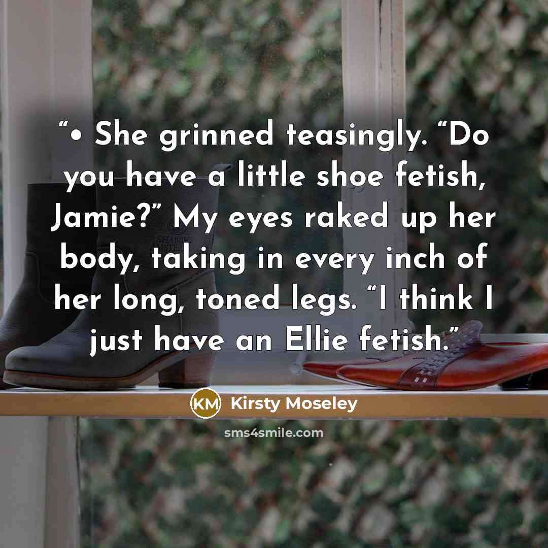 “• She grinned teasingly. “Do you have a little shoe fetish, Jamie?” My eyes raked up her body, taking in every inch of her long, toned legs. “I think I just have an Ellie fetish.” quote by Kirsty Moseley