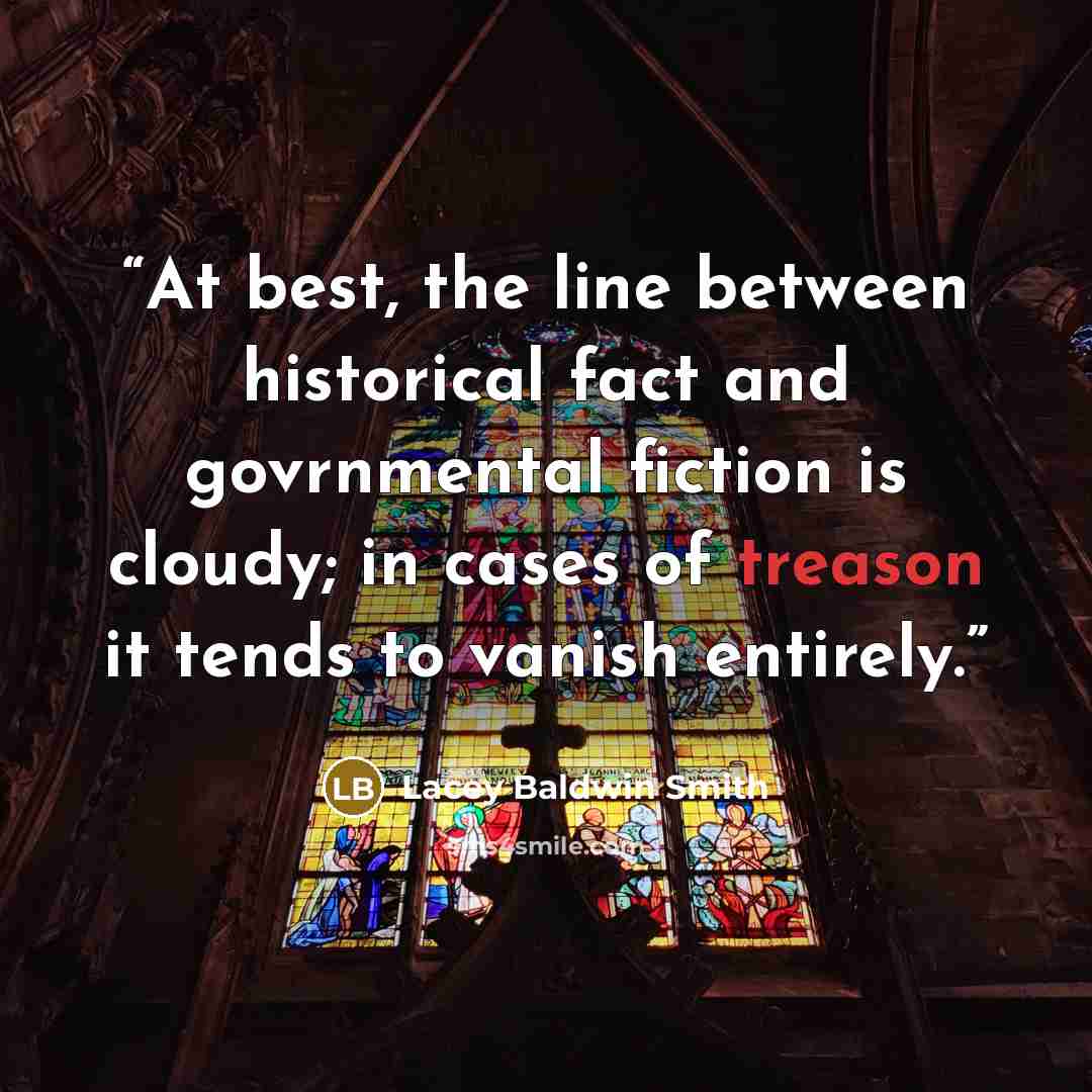 “At best, the line between historical fact and govrnmental fiction is cloudy; in cases of treason it tends to vanish entirely.” quote by Lacey Baldwin Smith