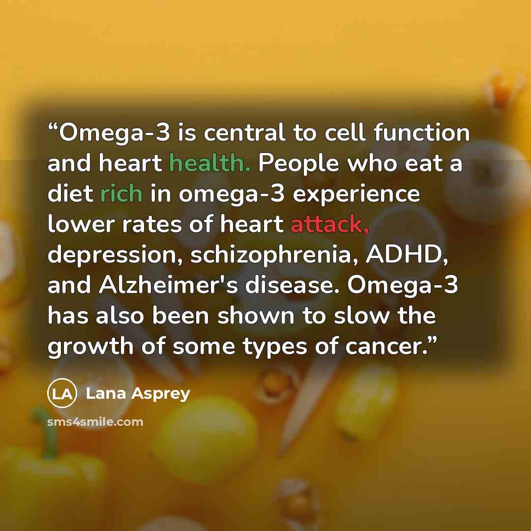 “Omega-3 is central to cell function and heart health. People who eat a diet rich in omega-3 experience lower rates of heart attack, depression, schizophrenia, ADHD, and Alzheimer's disease. Omega-3 has also been shown to slow the growth of some types of cancer.” quote by Lana Asprey