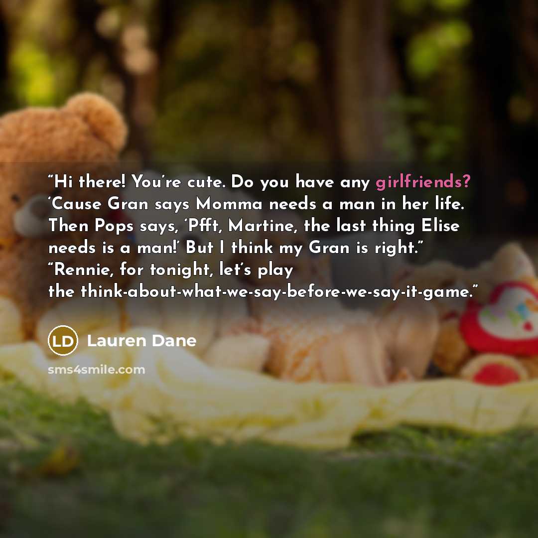 “Hi there! You’re cute. Do you have any girlfriends? ‘Cause Gran says Momma needs a man in her life. Then Pops says, ‘Pfft, Martine, the last thing Elise needs is a man!’ But I think my Gran is right.” “Rennie, for tonight, let’s play the think-about-what-we-say-before-we-say-it-game.” quote by Lauren Dane