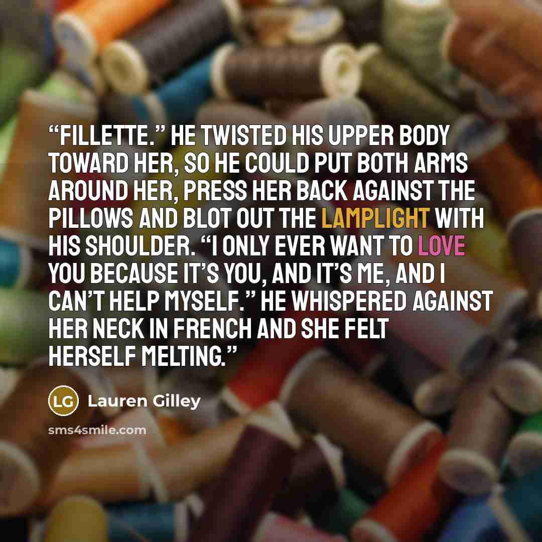 “Fillette.” He twisted his upper body toward her, so he could put both arms around her, press her back against the pillows and blot out the lamplight with his shoulder. “I only ever want to love you because it’s you, and it’s me, and I can’t help myself.” He whispered against her neck in French and…” quote by Lauren Gilley