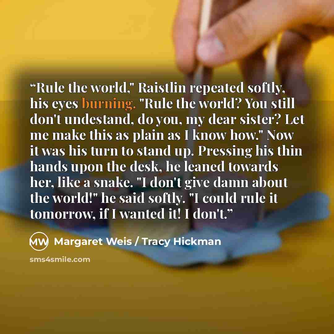 “Rule the world," Raistlin repeated softly, his eyes burning. "Rule the world? You still don't undestand, do you, my dear sister? Let me make this as plain as I know how." Now it was his turn to stand up. Pressing his thin hands upon the desk, he leaned towards her, like a snake. "I don't give damn…” quote by Margaret Weis / Tracy Hickman
