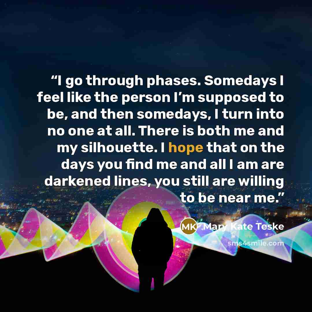 “I go through phases. Somedays I feel like the person I’m supposed to be, and then somedays, I turn into no one at all. There is both me and my silhouette. I hope that on the days you find me and all I am are darkened lines, you still are willing to be near me.” quote by Mary Kate Teske