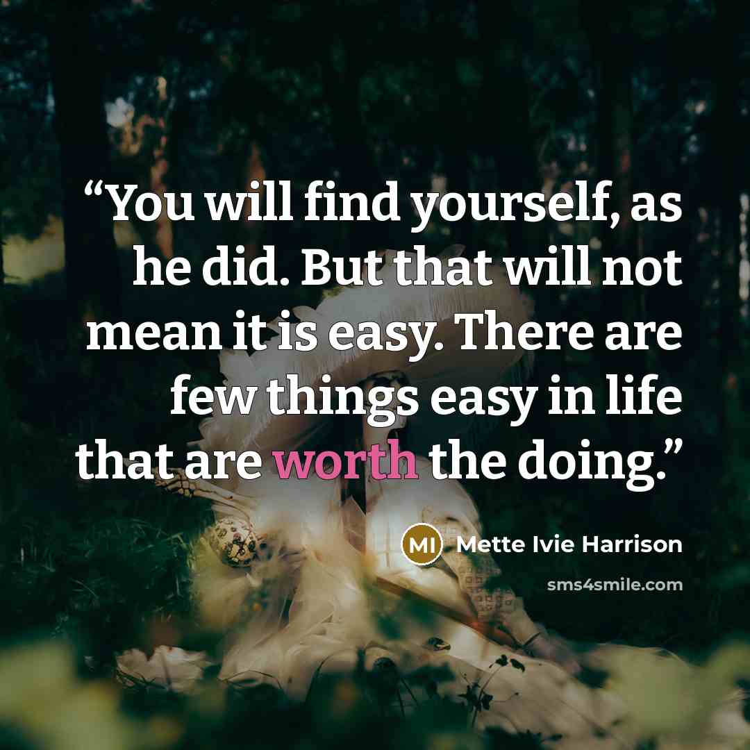 “You will find yourself, as he did. But that will not mean it is easy. There are few things easy in life that are worth the doing.” quote by Mette Ivie Harrison