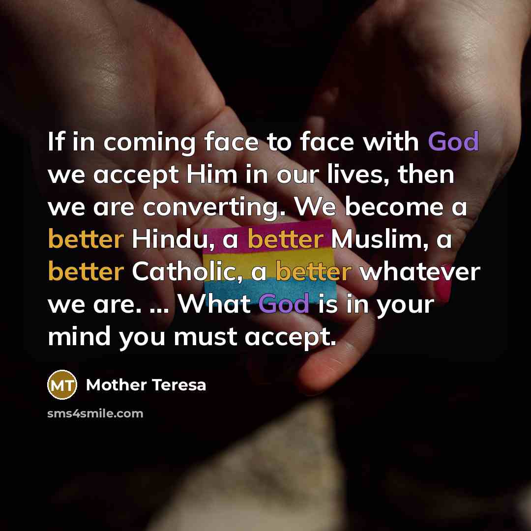 “If in coming face to face with God we accept Him in our lives, then we are converting. We become a better Hindu, a better Muslim, a better Catholic, a better whatever we are. ... What God is in your mind you must accept.” quote by Mother Teresa