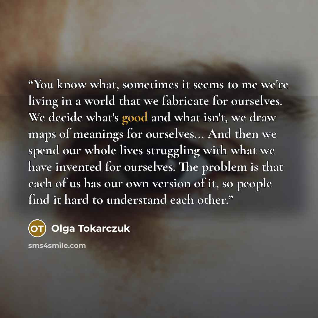 “You know what, sometimes it seems to me we're living in a world that we fabricate for ourselves. We decide what's good and what isn't, we draw maps of meanings for ourselves... And then we spend our whole lives struggling with what we have invented for ourselves. The problem is that each of us has…” quote by Olga Tokarczuk