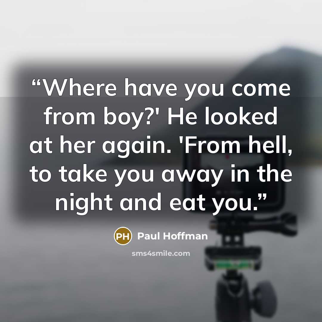 “Where have you come from boy?' He looked at her again. 'From hell, to take you away in the night and eat you.” quote by Paul Hoffman