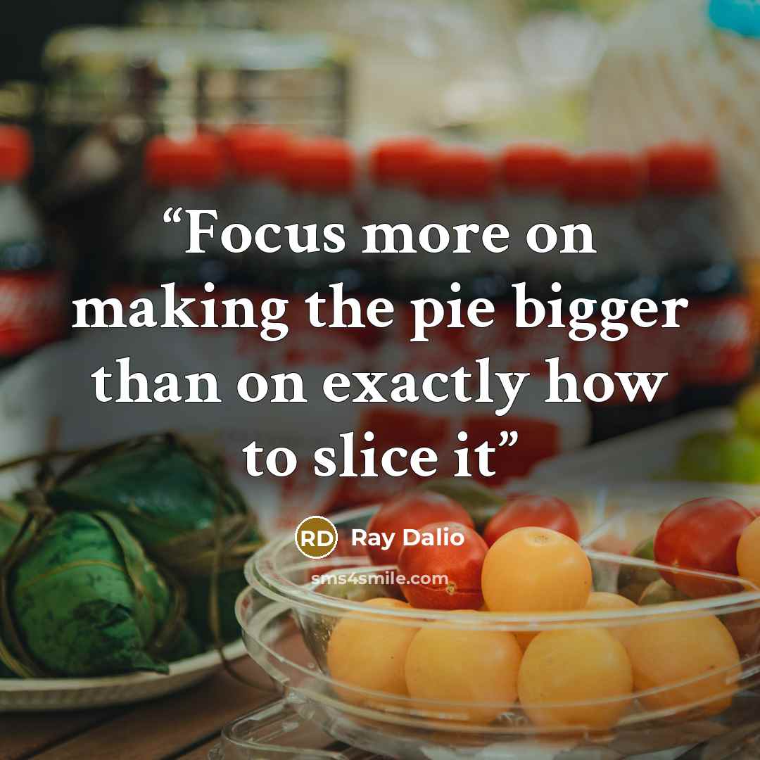 “Focus more on making the pie bigger than on exactly how to slice it” quote by Ray Dalio