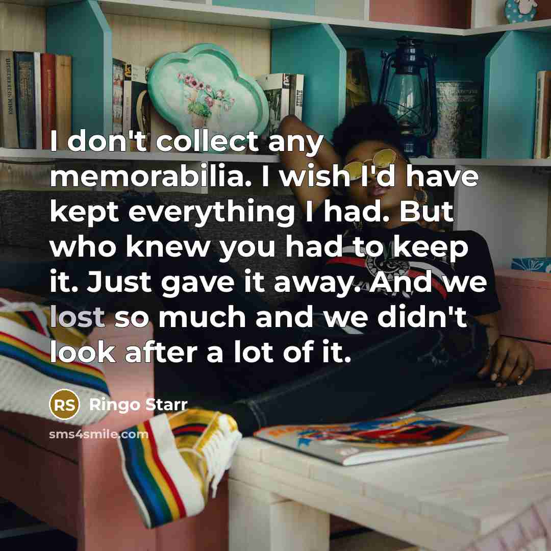 “I don't collect any memorabilia. I wish I'd have kept everything I had. But who knew you had to keep it. Just gave it away. And we lost so much and we didn't look after a lot of it.” quote by Ringo Starr