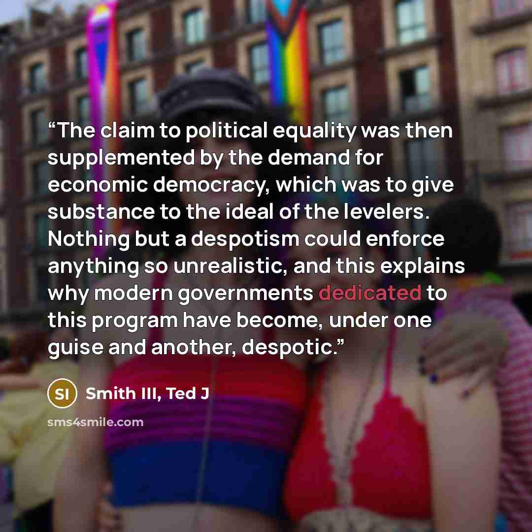 “The claim to political equality was then supplemented by the demand for economic democracy, which was to give substance to the ideal of the levelers. Nothing but a despotism could enforce anything so unrealistic, and this explains why modern governments dedicated to this program have become, under…” quote by Smith III, Ted J