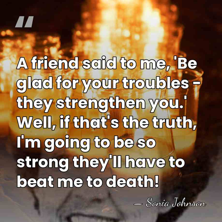 A friend said to me, 'Be glad for your troubles - they&hellip; - Sonia Johnson