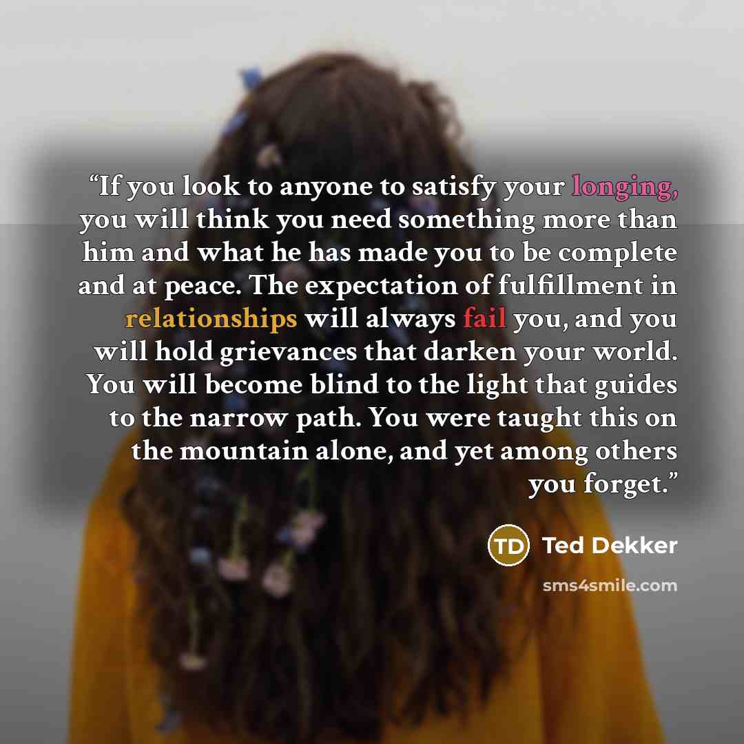“If you look to anyone to satisfy your longing, you will think you need something more than him and what he has made you to be complete and at peace. The expectation of fulfillment in relationships will always fail you, and you will hold grievances that darken your world. You will become blind to…” quote by Ted Dekker