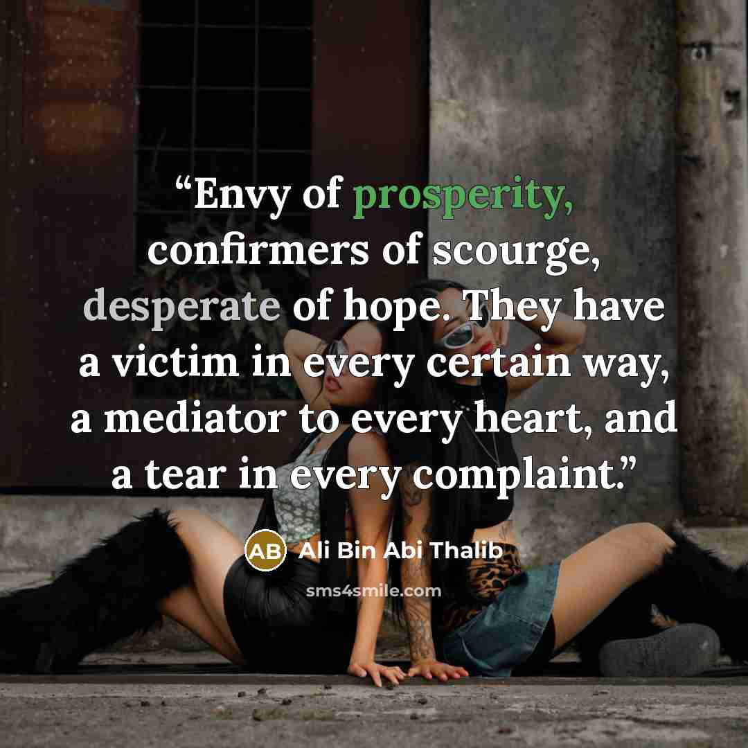 “Envy of prosperity, confirmers of scourge, desperate of hope. They have a victim in every certain way, a mediator to every heart, and a tear in every complaint.” quote by Ali Bin Abi Thalib