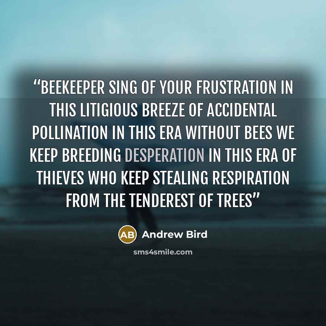 “Beekeeper sing of your frustration In this litigious breeze Of accidental pollination In this era without bees We keep breeding desperation In this era of thieves Who keep stealing respiration From the tenderest of trees” quote by Andrew Bird