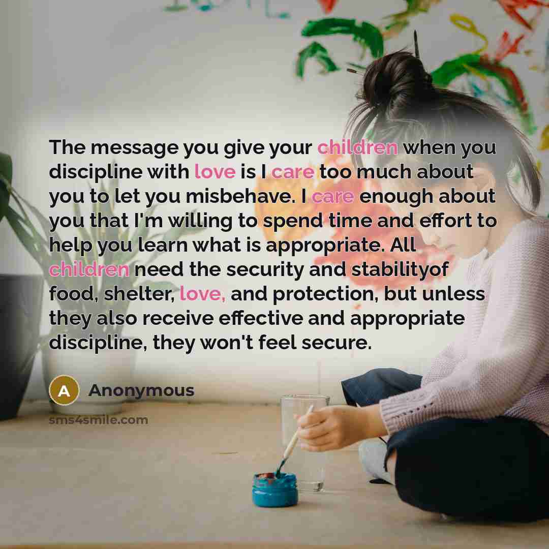 “The message you give your children when you discipline with love is I care too much about you to let you misbehave. I care enough about you that I'm willing to spend time and effort to help you learn what is appropriate. All children need the security and stabilityof food, shelter, love, and…” quote by Anonymous