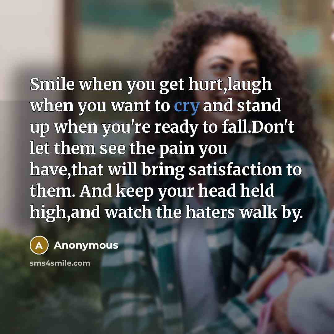 “Smile when you get hurt,laugh when you want to cry and stand up when you're ready to fall.Don't let them see the pain you have,that will bring satisfaction to them. And keep your head held high,and watch the haters walk by.” quote by Anonymous