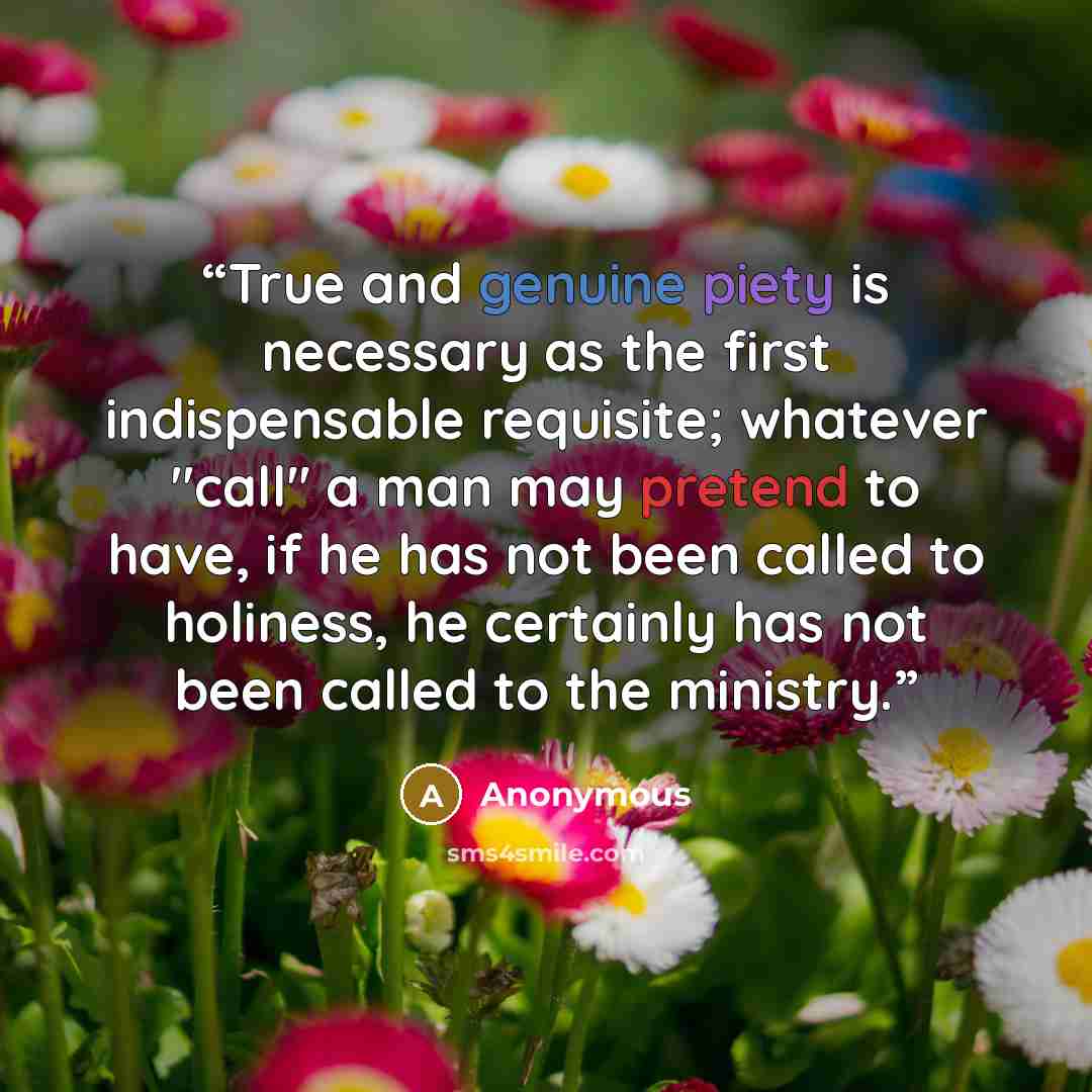 “True and genuine piety is necessary as the first indispensable requisite; whatever "call" a man may pretend to have, if he has not been called to holiness, he certainly has not been called to the ministry.” quote by Anonymous