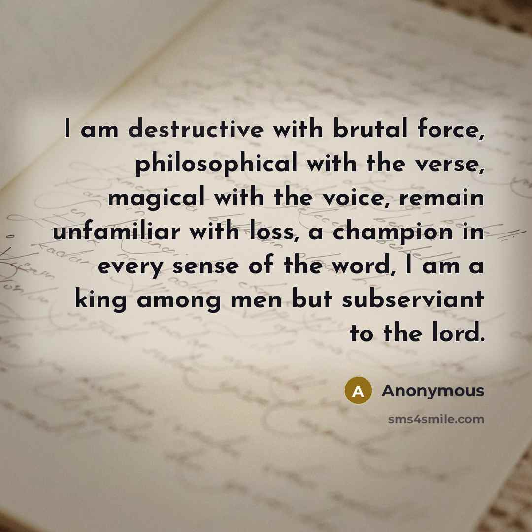 “I am destructive with brutal force, philosophical with the verse, magical with the voice, remain unfamiliar with loss, a champion in every sense of the word, I am a king among men but subserviant to the lord.” quote by Anonymous