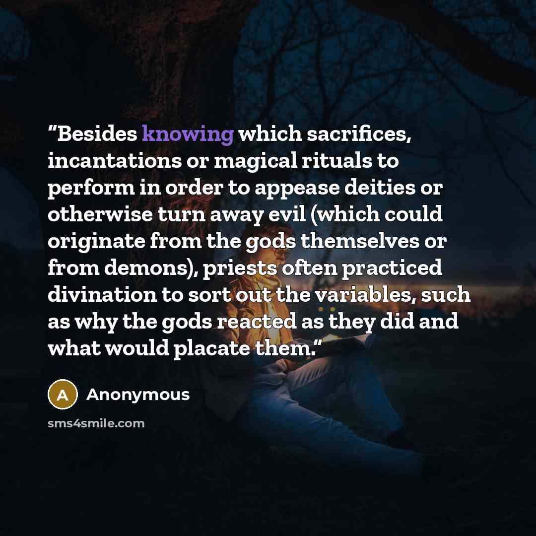 “Besides knowing which sacrifices, incantations or magical rituals to perform in order to appease deities or otherwise turn away evil (which could originate from the gods themselves or from demons), priests often practiced divination to sort out the variables, such as why the gods reacted as they…” quote by Anonymous