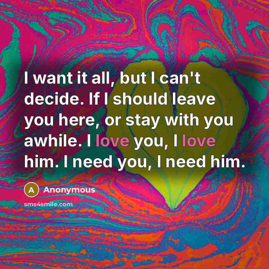 “I want it all, but I can't decide. If I should leave you here, or stay with you awhile. I love you, I love him. I need you, I need him.” quote by Anonymous