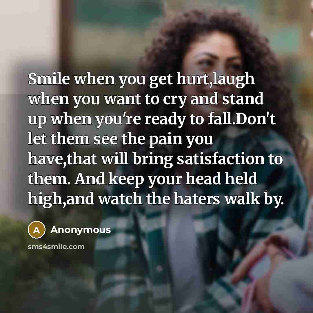 “Smile when you get hurt,laugh when you want to cry and stand up when you're ready to fall.Don't let them see the pain you have,that will bring satisfaction to them. And keep your head held high,and watch the haters walk by.” quote by Anonymous
